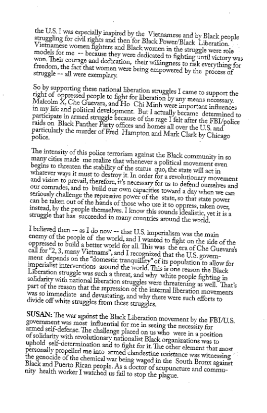 the US. I was especially inspired by the Vietamese and by Black people siragling o ok ighs vl e o Bl Power/Black Libecation,” Vietmamese women highters and Black womes in the strggle e aele modelsfor me - becae they vere dedicate o Sighting smcl it s rom, Theircoursge and dediction, theirwillingres t 1k everything e  So by supporting these national liberation muggn T came 10 support the igheof oppresd people to Sghtforberaton by any means neceesry ol X, Che Guevara, and Ho Chi Minh were sportant 1afacnis in my ife and political development. But T actually became. detesmmiony o pacicipate in drmed sruggle because of therage [ el atr the FBL jpopie raids on Black Panther Farty offices and homes all ovr the U1, anct  particulary the murde of Fred. Hampton and Mark Clark by Chicago police.  The intensiy of this polic terrorsmyagainstthe Black commanityin so many cities made me realize that whenever a political movement sven begins 1o threaten the stablity of the starus quo, the stite wil ey ‘whatever ways it must to destroy it. In order for 4 revolutionary movement and vision to prevail, therefore, it’s necessary for us to defend ourectves s Qe comradetand to build our v apaites tovarda duy wher e seriously challenge the ssive power of the state, so that state.  an bk ot o e L of o why o g POV instead, by the people themselves,  know this sounds ealinic, s struggle that has succeeded in many countries around the esld:  T believed then - 25 1 do now — that U, imperialism was the main enemy of the people of the world, and I wanted to fight o the side of the oppressed to build a better world for all. This was the era of Che Guersess irseRy many Victnams”, and I recognized that the US, govern- ment depends on the *domestc tranquillty” ofits population xo sl for imy interventions atdl:und the \v-‘;’zﬂ h‘nm Js one reason the Black tion struggle was such a threar, and why white people in olidarit with national beraton gl were reatening ﬁ%ﬁgnm partof the teason that the repression of the internal iberation movemenss iras $o immediate and devastating, ind why there were such effopts oy divide off white strugeles from these srugges  SUSAN: The war against the Black Liberation movement by the FBI/US, govemment was most influential for me i the necessity for  ammed slf-defense. The challenge placed on us who were n 1 posiion  of solidariey with revolutonary nationalist Black organizations e iy uphold self-determination and to fight for it The cxher clement fas most feasonally propelled me inte armed clancestine resstance was witnersimg the genocide ofthe chemiot waged in the South Bronx sgai  Black and Puerto Rican people.As 2 docig of aeppurane a2 50 ity health worker I watched s fail o sop the plague  